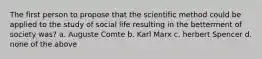 The first person to propose that the scientific method could be applied to the study of social life resulting in the betterment of society was? a. Auguste Comte b. Karl Marx c. herbert Spencer d. none of the above