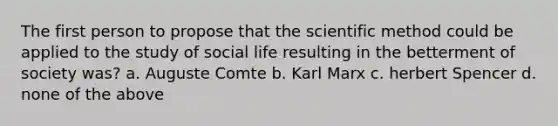 The first person to propose that the scientific method could be applied to the study of social life resulting in the betterment of society was? a. Auguste Comte b. Karl Marx c. herbert Spencer d. none of the above