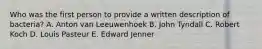 Who was the first person to provide a written description of bacteria? A. Anton van Leeuwenhoek B. John Tyndall C. Robert Koch D. Louis Pasteur E. Edward Jenner