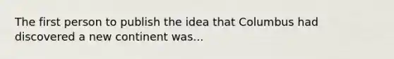 The first person to publish the idea that Columbus had discovered a new continent was...