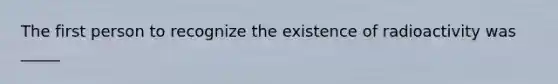 The first person to recognize the existence of radioactivity was _____