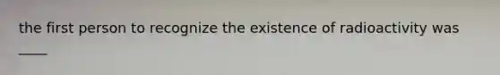 the first person to recognize the existence of radioactivity was ____