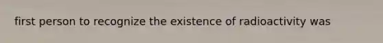 first person to recognize the existence of radioactivity was