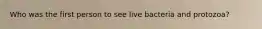 Who was the first person to see live bacteria and protozoa?