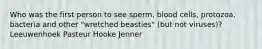 Who was the first person to see sperm, blood cells, protozoa, bacteria and other "wretched beasties" (but not viruses)? Leeuwenhoek Pasteur Hooke Jenner