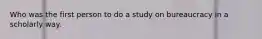 Who was the first person to do a study on bureaucracy in a scholarly way.