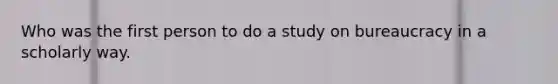 Who was the first person to do a study on bureaucracy in a scholarly way.