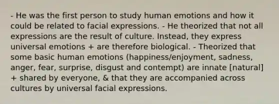 - He was the first person to study human emotions and how it could be related to facial expressions. - He theorized that not all expressions are the result of culture. Instead, they express universal emotions + are therefore biological. - Theorized that some basic human emotions (happiness/enjoyment, sadness, anger, fear, surprise, disgust and contempt) are innate [natural] + shared by everyone, & that they are accompanied across cultures by universal facial expressions.