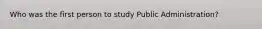 Who was the first person to study Public Administration?