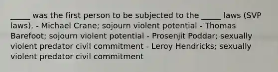 _____ was the first person to be subjected to the _____ laws (SVP laws). - Michael Crane; sojourn violent potential - Thomas Barefoot; sojourn violent potential - Prosenjit Poddar; sexually violent predator civil commitment - Leroy Hendricks; sexually violent predator civil commitment