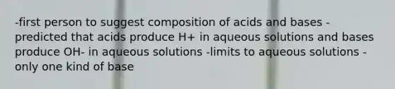 -first person to suggest composition of acids and bases -predicted that acids produce H+ in aqueous solutions and bases produce OH- in aqueous solutions -limits to aqueous solutions -only one kind of base