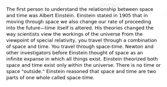 The first person to understand the relationship between space and time was Albert Einstein. Einstein stated in 1905 that in moving through space we also change our rate of proceeding into the future—time itself is altered. His theories changed the way scientists view the workings of the universe From the viewpoint of special relativity, you travel through a combination of space and time. You travel through space-time. Newton and other investigators before Einstein thought of space as an infinite expanse in which all things exist. Einstein theorized both space and time exist only within the universe. There is no time or space "outside." Einstein reasoned that space and time are two parts of one whole called space-time.