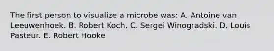 The first person to visualize a microbe was: A. Antoine van Leeuwenhoek. B. Robert Koch. C. Sergei Winogradski. D. Louis Pasteur. E. Robert Hooke