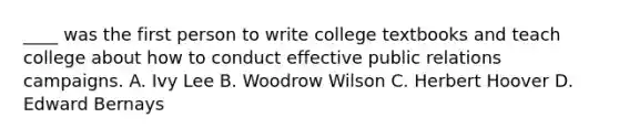 ____ was the first person to write college textbooks and teach college about how to conduct effective public relations campaigns. A. Ivy Lee B. Woodrow Wilson C. Herbert Hoover D. Edward Bernays