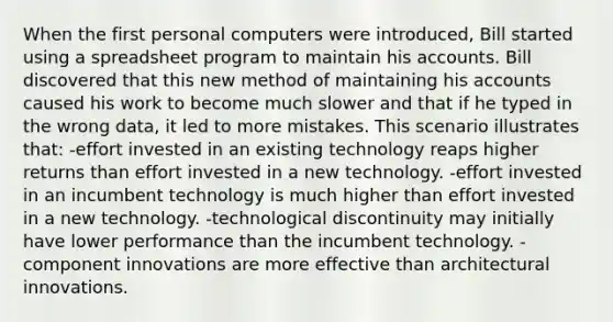 When the first personal computers were introduced, Bill started using a spreadsheet program to maintain his accounts. Bill discovered that this new method of maintaining his accounts caused his work to become much slower and that if he typed in the wrong data, it led to more mistakes. This scenario illustrates that: -effort invested in an existing technology reaps higher returns than effort invested in a new technology. -effort invested in an incumbent technology is much higher than effort invested in a new technology. -technological discontinuity may initially have lower performance than the incumbent technology. -component innovations are more effective than architectural innovations.