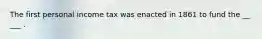 The first personal income tax was enacted in 1861 to fund the __ ___ .