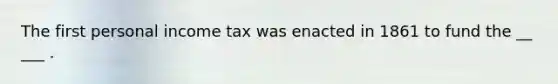 The first personal income tax was enacted in 1861 to fund the __ ___ .