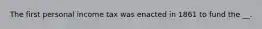 The first personal income tax was enacted in 1861 to fund the __.