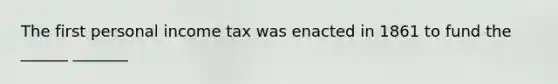 The first personal income tax was enacted in 1861 to fund the ______ _______