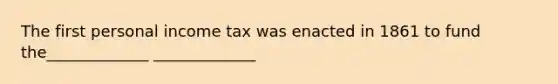 The first personal income tax was enacted in 1861 to fund the_____________ _____________