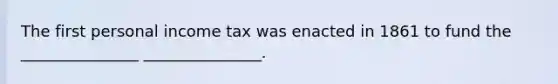 The first personal income tax was enacted in 1861 to fund the _______________ _______________.