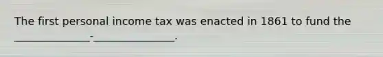 The first personal income tax was enacted in 1861 to fund the ______________-_______________.