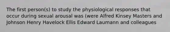 The first person(s) to study the physiological responses that occur during sexual arousal was (were Alfred Kinsey Masters and Johnson Henry Havelock Ellis Edward Laumann and colleagues