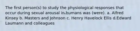 The first person(s) to study the physiological responses that occur during sexual arousal in humans was (were). a. Alfred Kinsey b. Masters and Johnson c. Henry Havelock Ellis d.Edward Laumann and colleagues