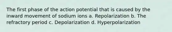 The first phase of the action potential that is caused by the inward movement of sodium ions a. Repolarization b. The refractory period c. Depolarization d. Hyperpolarization