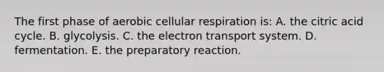 The first phase of aerobic cellular respiration is: A. the citric acid cycle. B. glycolysis. C. the electron transport system. D. fermentation. E. the preparatory reaction.