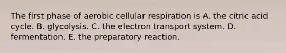 The first phase of aerobic cellular respiration is A. the citric acid cycle. B. glycolysis. C. the electron transport system. D. fermentation. E. the preparatory reaction.