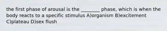 the first phase of arousal is the ________ phase, which is when the body reacts to a specific stimulus A)organism B)excitement C)plateau D)sex flush