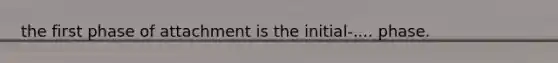 the first phase of attachment is the initial-.... phase.