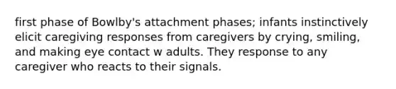 first phase of Bowlby's attachment phases; infants instinctively elicit caregiving responses from caregivers by crying, smiling, and making eye contact w adults. They response to any caregiver who reacts to their signals.