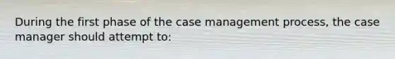 During the first phase of the case management process, the case manager should attempt to:​