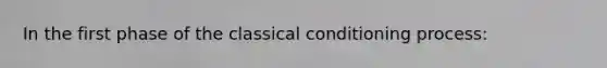 In the first phase of the classical conditioning process: