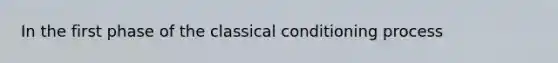 In the first phase of the classical conditioning process