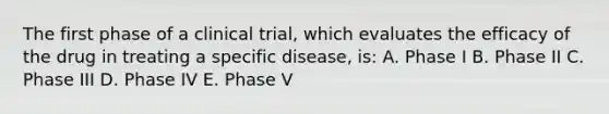 The first phase of a clinical trial, which evaluates the efficacy of the drug in treating a specific disease, is: A. Phase I B. Phase II C. Phase III D. Phase IV E. Phase V