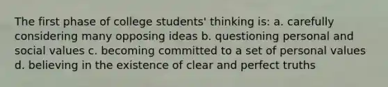 The first phase of college students' thinking is: a. carefully considering many opposing ideas b. questioning personal and social values c. becoming committed to a set of personal values d. believing in the existence of clear and perfect truths