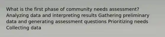 What is the first phase of community needs assessment? Analyzing data and interpreting results Gathering preliminary data and generating assessment questions Prioritizing needs Collecting data