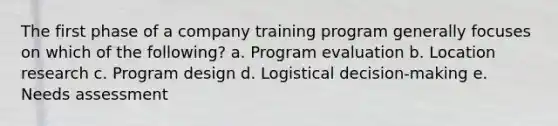 The first phase of a company training program generally focuses on which of the following? a. Program evaluation b. Location research c. Program design d. Logistical decision-making e. Needs assessment