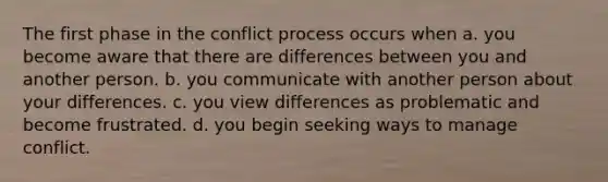 The first phase in the conflict process occurs when a. you become aware that there are differences between you and another person. b. you communicate with another person about your differences. c. you view differences as problematic and become frustrated. d. you begin seeking ways to manage conflict.