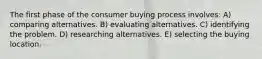 The first phase of the consumer buying process involves: A) comparing alternatives. B) evaluating alternatives. C) identifying the problem. D) researching alternatives. E) selecting the buying location.