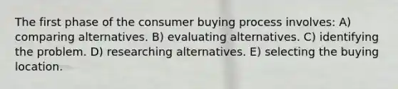 The first phase of the consumer buying process involves: A) comparing alternatives. B) evaluating alternatives. C) identifying the problem. D) researching alternatives. E) selecting the buying location.