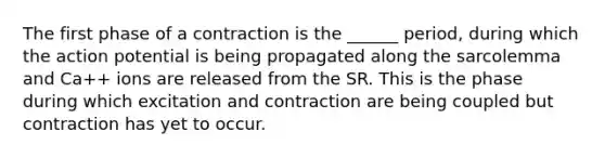 The first phase of a contraction is the ______ period, during which the action potential is being propagated along the sarcolemma and Ca++ ions are released from the SR. This is the phase during which excitation and contraction are being coupled but contraction has yet to occur.