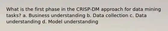 What is the first phase in the CRISP-DM approach for data mining tasks? a. Business understanding b. Data collection c. Data understanding d. Model understanding