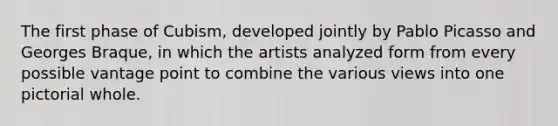 The first phase of Cubism, developed jointly by Pablo Picasso and Georges Braque, in which the artists analyzed form from every possible vantage point to combine the various views into one pictorial whole.