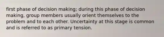 first phase of decision making; during this phase of decision making, group members usually orient themselves to the problem and to each other. Uncertainty at this stage is common and is referred to as primary tension.