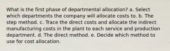 What is the first phase of departmental allocation? a. Select which departments the company will allocate costs to. b. The step method. c. Trace the direct costs and allocate the indirect manufacturing costs in the plant to each service and production department. d. The direct method. e. Decide which method to use for cost allocation.