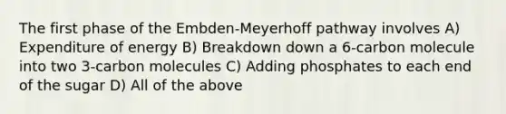 The first phase of the Embden-Meyerhoff pathway involves A) Expenditure of energy B) Breakdown down a 6-carbon molecule into two 3-carbon molecules C) Adding phosphates to each end of the sugar D) All of the above